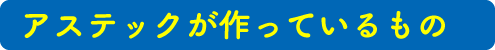 アステックが作っているもの